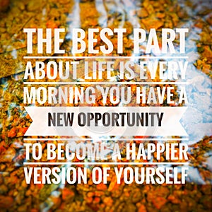 "THE BEST PART ABOUT LIFE IS EVERY MORNING YOU HAVE A NEW OPPORTUNITY TO BECOME A HAPPIER VERSION OF YOURSELF".