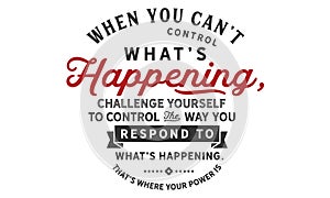 When you can`t control what`s happening, challenge yourself to control the way you respond to what`s happening