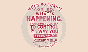 When you can`t control what`s happening, challenge yourself to control the way you respond to what`s happening