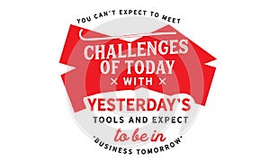 You can`t expect to meet the challenges of today with yesterday`s tools