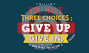 You have three choices : give up, give in , give it all you`ve got