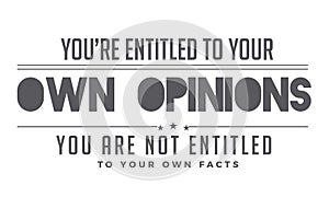 You`re entitled to your own opinions, you are not entitled to your own facts