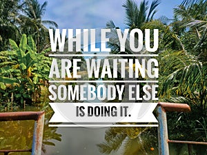 WHILE YOU ARE WAITING SOMEBODY ELSE IS DOING IT.