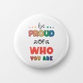 Be Proud of Who You Are. Button Pin Badge with LGBT Quote, Pride Month Celebrate Concept. Typography with Qute with Lgbt