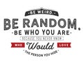 Be weird.Be random.Be who you are. Because you never know who would love the person you hide