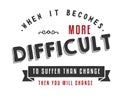 When it becomes more difficult to suffer than change -- then you will change