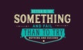 Better to try something and fail than to try nothing and succeed