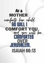 Bible WOrds " As a mother comforts her child, so will I comfort you; and you will be comforted over Jerusalem. Isaiah 66:13