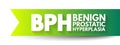 BPH Benign Prostatic Hyperplasia - condition in men in which the prostate gland is enlarged and not cancerous, acronym text