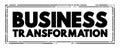 Business Transformation - making fundamental changes in how business is conducted in order to help cope with shifts in market