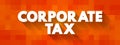 Corporate Tax - direct tax imposed on the income or capital of corporations or analogous legal entities, text concept background