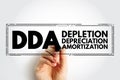 DDA Depletion Depreciation Amortization - accounting technique that a company uses to match the cost of an asset to the revenue