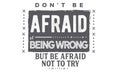 Don`t be afraid of being wrong but be afraid not to try