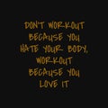 Don`t workout because you hate your body Workout because you love it. Inspiring typography, art quote with black gold background Royalty Free Stock Photo