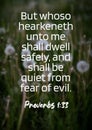 English Bible Vereses ` But whoso hearkeneth unto me shall dwell safely, and shall be quiet from fear of evil. - Proverbs 1:33