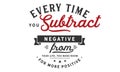 Every time you subtract negative from your life, you make room for more positive