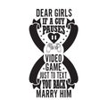 Gamer Quotes and Slogan good for Tee. Dear Girls If A Guy Pauses Video Game Just to Text You Back Marry Him