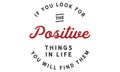 If you look for the positive things in life; you will find them