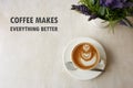 Inspirational positive quote ` Coffee males everything better` with top view of flower shape latte coffee background.