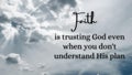 Inspirational quote - Faith is trusting God when you do not understand his plan. With white sky background.