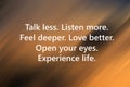 Inspirational quote - Talk less. Listen more. Feel deeper. Love better. Open your eyes. Experience life. Words of wisdom concept