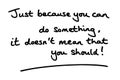 Just because you can do something, it doesnt mean that you should