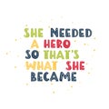 She needed a hero so that s what she became. Motivational feminism quote. Royalty Free Stock Photo