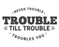 Never trouble trouble till trouble troubles you