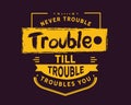 Never trouble trouble till trouble troubles you