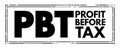 PBT Profit Before Tax - measure that looks at a company`s profits before the company has to pay corporate income tax, acronym text