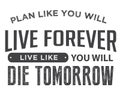 Plan like you will live forever, live like you will die tomorrow