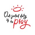 Our sacred duty is to pray - inspire motivational religious quote. Hand drawn beautiful lettering. Print
