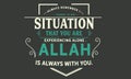 Always remember there is no situation that you are experiencing alone, Allah is always with you