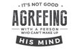 It`s not good agreeing with a person who can`t make up his mind