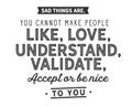 Sad things are,you cannot make people like, love, understand, validate,accept or be nice to you