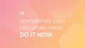 Sometimes later becomes never. Do it now.