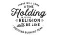 There will come a time when holding on to your religion will be like holding burning coal