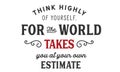 Think highly of yoursself, for the world takes you at your own estimate