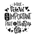 A True Friend Is An Important Part Of Happy Life quote. Black and white hand drawn Friendship day lettering logo phrase. Royalty Free Stock Photo