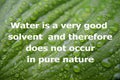 Water is a very good solvent and therefore does not occur in pure nature