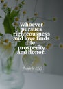 Whoever pursues righteousness and love finds life, prosperity and honor.Proverbs 21:21 Royalty Free Stock Photo