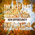 "THE BEST PART ABOUT LIFE IS EVERY MORNING YOU HAVE A NEW OPPORTUNITY TO BECOME A HAPPIER VERSION OF YOURSELF".