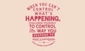 When you can`t control what`s happening, challenge yourself to control the way you respond to what`s happening