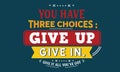 You have three choices : give up, give in , give it all you`ve got