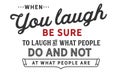 When you laugh, be sure to laugh at what people do
