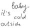 Baby its cold outside simple doodle hand written text in black isolated on white background. Winter concept, january, december,