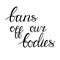 Bans off our bodies. Vector lettering quote illustration. Text to support womens rights. Women protest against abortion