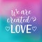 Calligraphy lettering of We are created for love in white on pink, blue, purple background decorated with hearts