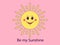 Cartoon sun with cheerful face and text Be my Sunshine. Friendly sun for postcard, banner and poster
