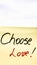 Choose love handwriting text close up isolated on yellow paper with copy space